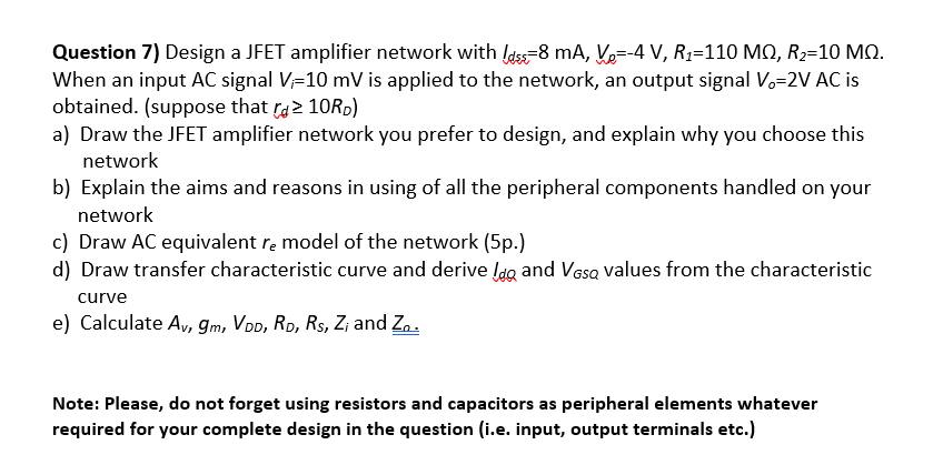 Question 7) Design a JFET amplifier network with ldss-8 mA, Ve=-4 V, R1=110 MN, R2=10 MQ.
When an input AC signal V=10 mV is applied to the network, an output signal Vo=2V AC is
obtained. (suppose that ra2 10R0)
a) Draw the JFET amplifier network you prefer to design, and explain why you choose this
network
b) Explain the aims and reasons in using of all the peripheral components handled on your
network
c) Draw AC equivalent re model of the network (5p.)
d) Draw transfer characteristic curve and derive lda and Vasa values from the characteristic
curve
e) Calculate Av, gm, VoD, Ro, Rs, Z; and Zn.
Note: Please, do not forget using resistors and capacitors as peripheral elements whatever
required for your complete design in the question (i.e. input, output terminals etc.)
