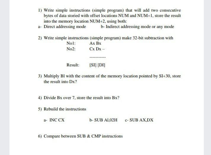 1) Write simple instructions (simple program) that will add two consecutive
bytes of data storied with offset locations NUM and NUM+1, store the result
into the memory location NUM+2, using both:
a- Direct addressing mode
b- Indirect addressing mode or any mode
2) Write simple instructions (simple program) make 32-bit subtraction with
Ax Bx
Nol:
No2:
Cx Dx -
[SI] [DI]
Result:
3) Multiply Bl with the content of the memory location pointed by SI+30, store
the result into Dx?
4) Divide Bx over 7, store the result into Bx?
5) Rebuild the instructions
a- INC CX
b- SUB AI,02H
c- SUB AX,DX
6) Compare between SUB & CMP instructions
