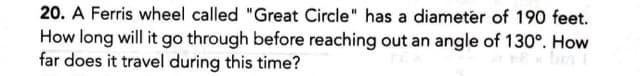 20. A Ferris wheel called "Great Circle" has a diameter of 190 feet.
How long will it go through before reaching out an angle of 130°. How
far does it travel during this time?
