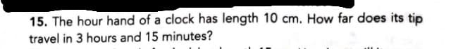 15. The hour hand of a clock has length 10 cm. How far does its tip
travel in 3 hours and 15 minutes?
