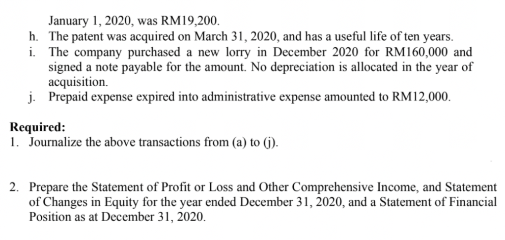 January 1, 2020, was RM19,200.
h. The patent was acquired on March 31, 2020, and has a useful life of ten years.
i. The company purchased a new lorry in December 2020 for RM160,000 and
signed a note payable for the amount. No depreciation is allocated in the year of
acquisition.
j. Prepaid expense expired into administrative expense amounted to RM12,000.
Required:
1. Journalize the above transactions from (a) to (jG).
2. Prepare the Statement of Profit or Loss and Other Comprehensive Income, and Statement
of Changes in Equity for the year ended December 31, 2020, and a Statement of Financial
Position as at December 31, 2020.
