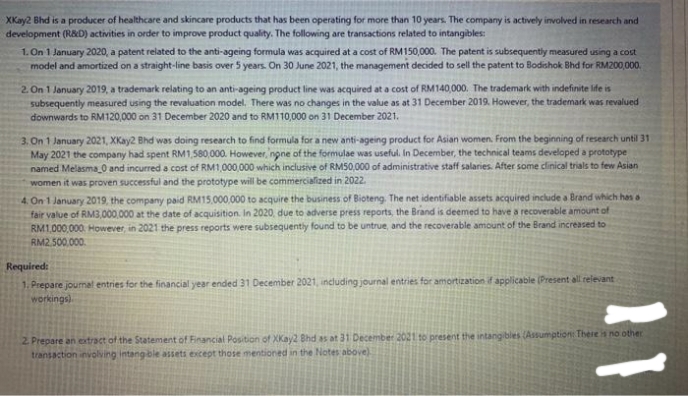 XKay2 Bhd is a producer of healthcare and skincare products that has been operating for more than 10 years. The company is actively involved in research and
development (R&D) activities in order to improve product quality. The following are transactions related to intangibles:
1. On 1 January 2020, a patent related to the anti-ageing formula was acquired at a cost of RM150,000. The patent is subsequently measured using a cost
model and amortized on a straight-line basis over 5 years. On 30 June 2021, the management decided to sell the patent to Bodishok Bhd for RM200,000.
2. On 1 January 2019, a trademark relating to an anti-ageing product line was acquired at a cost of RM140,000. The trademark with indefinite ife is
subsequently measured using the revaluation model. There was no changes in the value as at 31 December 2019. However, the trademark was revalued
downwards to RM120,000 on 31 December 2020 and to RM110,000 on 31 December 2021.
3. On 1 January 2021, XKay2 Bhd was doing research to find formula for a new anti-ageing product for Asian women. From the beginning of research until 31
May 2021 the company had spent RM1,580,000. However, none of the formulae was useful. In December, the technical teams developed a prototype
named Melasma 0 and incurred a cost of RM1,000,000 which inclusive of RM50,000 of administrative staff salaries. After some dinical trials to few Asian
women it was proven successful and the prototype will be commercialized in 2022.
4. On 1 January 2019, the company paid RM15,000,000 to acquire the business of Bioteng. The net identifiable assets acquired include a Brand which has a
fair value of RM3,000,000 at the date of acquisition. In 2020, due to adverse press reports, the Brand is deemed to have a recoverable amount of
RM1,000,000. However, in 2021 the press reports were subsequently found to be untrue, and the recoverable amount of the Brand increased to
RM2.500.000.
Required:
1. Prepare joumal entries for the financial year ended 31 December 2021, including journal entries for amortization if applicabie (Present all relevant
workings)
2. Prepare an extract of the Statement of Financial Position of XKay2 Bhd as at 31 December 2021 to present the intangibles (Assumption: There is no other
transaction involving intangble assets except those mentioned in the Notes above)
11
