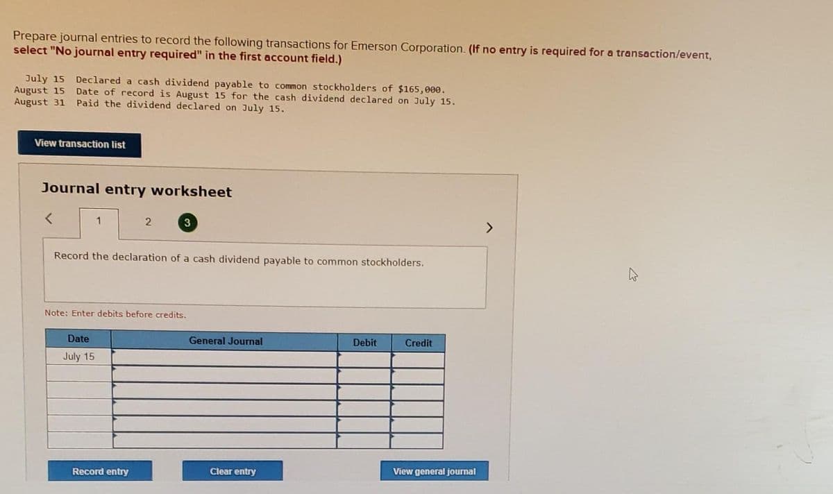 Prepare journal entries to record the following transactions for Emerson Corporation. (If no entry is required for a transaction/event,
select "No journal entry required" in the first account field.)
July 15
August 15
August 31 Paid the dividend declared on July 15.
Declared a cash dividend payable to common stockholders of $165,000.
Date of record is August 15 for the cash dividend declared on July 15.
View transaction list
Journal entry worksheet
1
Record the declaration of a cash dividend payable to common stockholders.
Note: Enter debits before credits.
Date
General Journal
Debit
Credit
July 15
Record entry
Clear entry
View general journal
