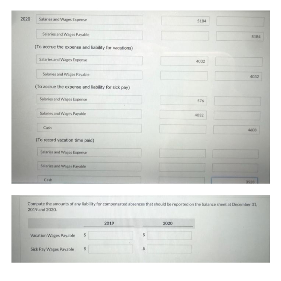 2020
Salaries and Wages Expense
5184
Salaries and Wages Payable
5184
(To accrue the expense and liability for vacations)
Salaries and Wages Expense
4032
Salaries and Wages Payable
4032
(To accrue the expense and liability for sick pay)
Salaries and Wages Expense
576
Salaries and Wages Payable
4032
Cash
4608
(To record vacation time paid)
Salaries and Wages Expense
Salaries and Wages Payable
Cash
3528
Compute the amounts of any liability for compensated absences that should be reported on the balance sheet at December 31.
2019 and 2020.
2019
2020
Vacation Wages Payable
%24
2$
Sick Pay Wages Payable
%24
