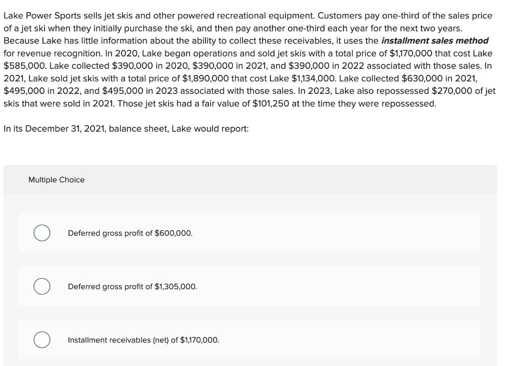 Lake Power Sports sells jet skis and other powered recreational equipment. Customers pay one-third of the sales price
of a jet ski when they initially purchase the ski, and then pay another one-third each year for the next two years.
Because Lake has little information about the ability to collect these receivables, it uses the installment sales method
for revenue recognition. In 2020, Lake began operations and sold jet skis with a total price of $1,170,000 that cost Lake
$585,000. Lake collected $390,000 in 2020, $390,000 in 2021, and $390,000 in 2022 associated with those sales. In
2021, Lake sold jet skis with a total price of $1,890,000 that cost Lake $1,134,000. Lake collected $630,000 in 2021,
$495,000 in 2022, and $495,000 in 2023 associated with those sales. In 2023, Lake also repossessed $270,000 of jet
skis that were sold in 2021. Those jet skis had a fair value of $101,250 at the time they were repossessed.
In its December 31, 2021, balance sheet, Lake would report:
Multiple Choice
Deferred gross profit of $600,000.
Deferred gross profit of $1,305,000.
Installment receivables (net) of $1,170,000.
