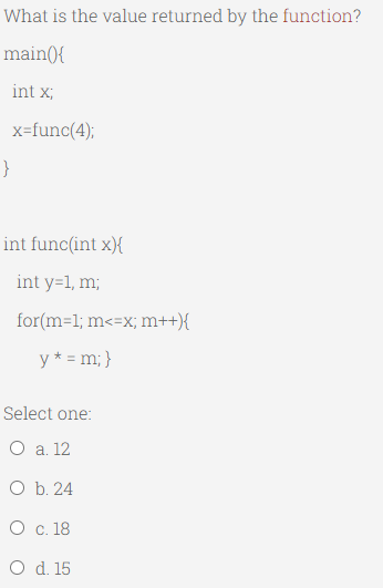 What is the value returned by the function?
main(){
int x;
x=func(4);
}
int func(int x){
int y=1, m;
for(m=1; m<=x; m++){
y* = m; }
Select one:
O a. 12
O b. 24
O c. 18
O d. 15