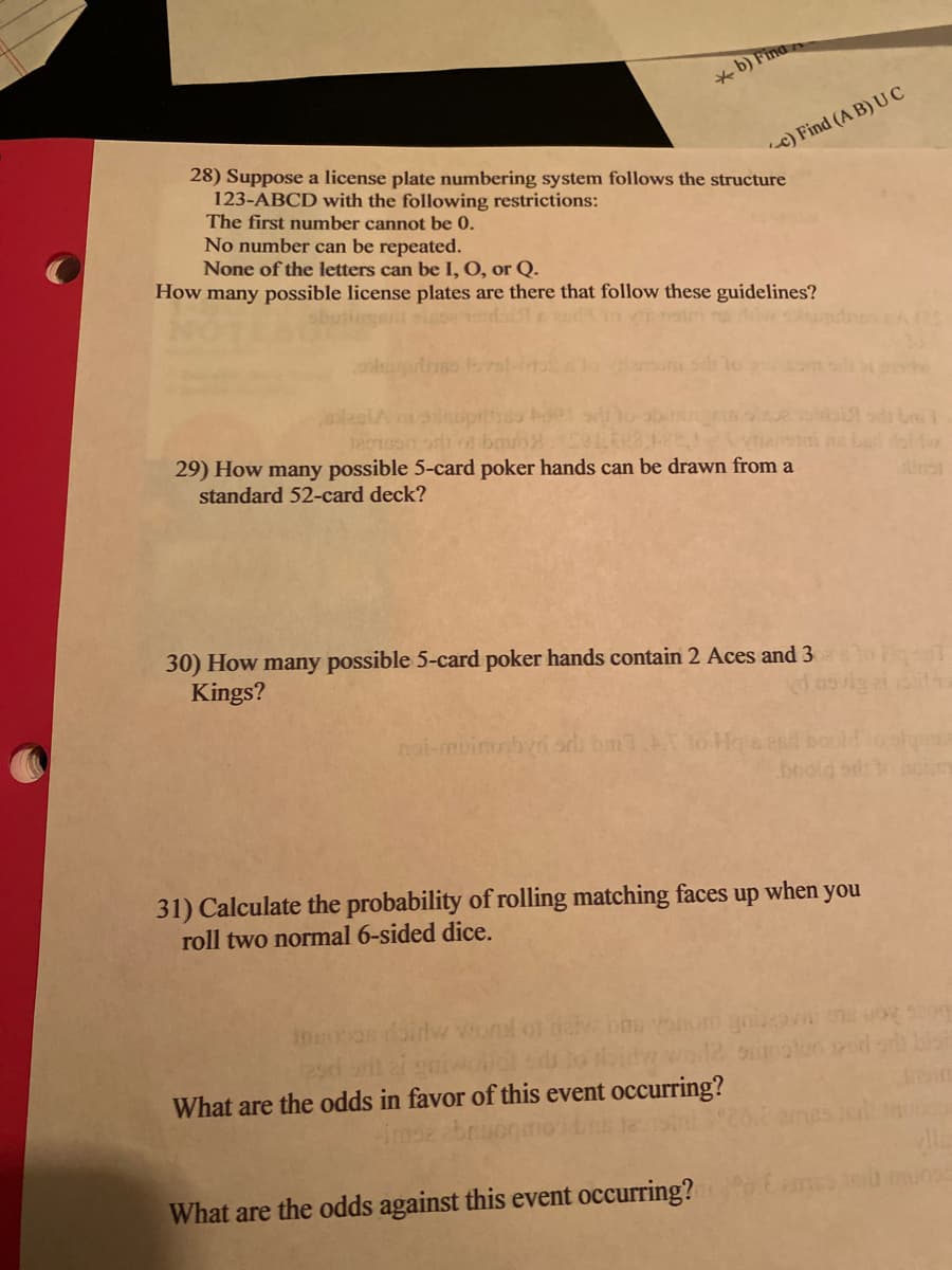 * b) Fina
28) Suppose a license plate numbering system follows the structure
123-ABCD with the following restrictions:
The first number cannot be 0.
c) Find (A B) UC
No number can be repeated.
None of the letters can be I, O, or Q.
How many possible license plates are there that follow these guidelines?
29) How many possible 5-card poker hands can be drawn from a
standard 52-card deck?
30) How many possible 5-card poker hands contain 2 Aces and 3
Kings?
noi-muino bvri or bm lo Hoa esd boold
boold od o
31) Calculate the probability of rolling matching faces up when you
roll two normal 6-sided dice.
2sd
What are the odds in favor of this event occurring?
bruo
What are the odds against this event occurring?
