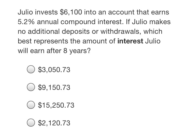 Julio invests $6,100 into an account that earns
5.2% annual compound interest. If Julio makes
no additional deposits or withdrawals, which
best represents the amount of interest Julio
will earn after 8 years?
$3,050.73
$9,150.73
$15,250.73
$2,120.73
