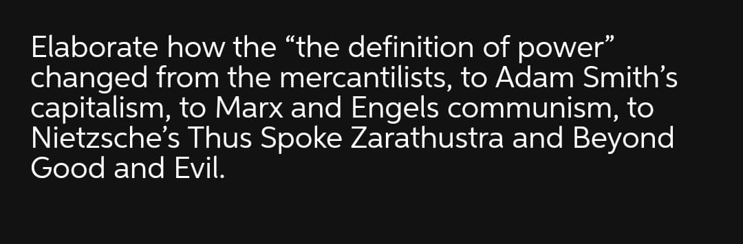 Elaborate how the "the definition of power"
changed from the mercantilists, to Adam Smith's
capitalism, to Marx and Engels communism, to
Nietzsche's Thus Spoke Zarathustra and Beyond
Good and Evil.
