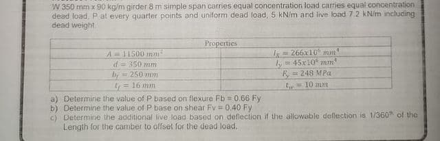 W 350 mm x 90 kg/m girder 8 m simple span carries equal concentration load carries equal concentration
dead load, P at every quarter points and uniform dead load, 5 kN/m and live load 72 kN/m including
dead weight.
Properties
A=11500 nm
d= 350 mm
250 mm
I= 266x10 mm
= 45x10° mm
F = 248 MPa
by
t= 16 mm
tw= 10 mm
a) Determine the value of P based on flexure Fb = 0.66 Fy
b) Determine the value of P base on shear Fv = 0.40 Fy
c) Determine the additional live load based on deflection if the allowable deflection is 1/360h of the
Length for the camber to offset for the dead load.
