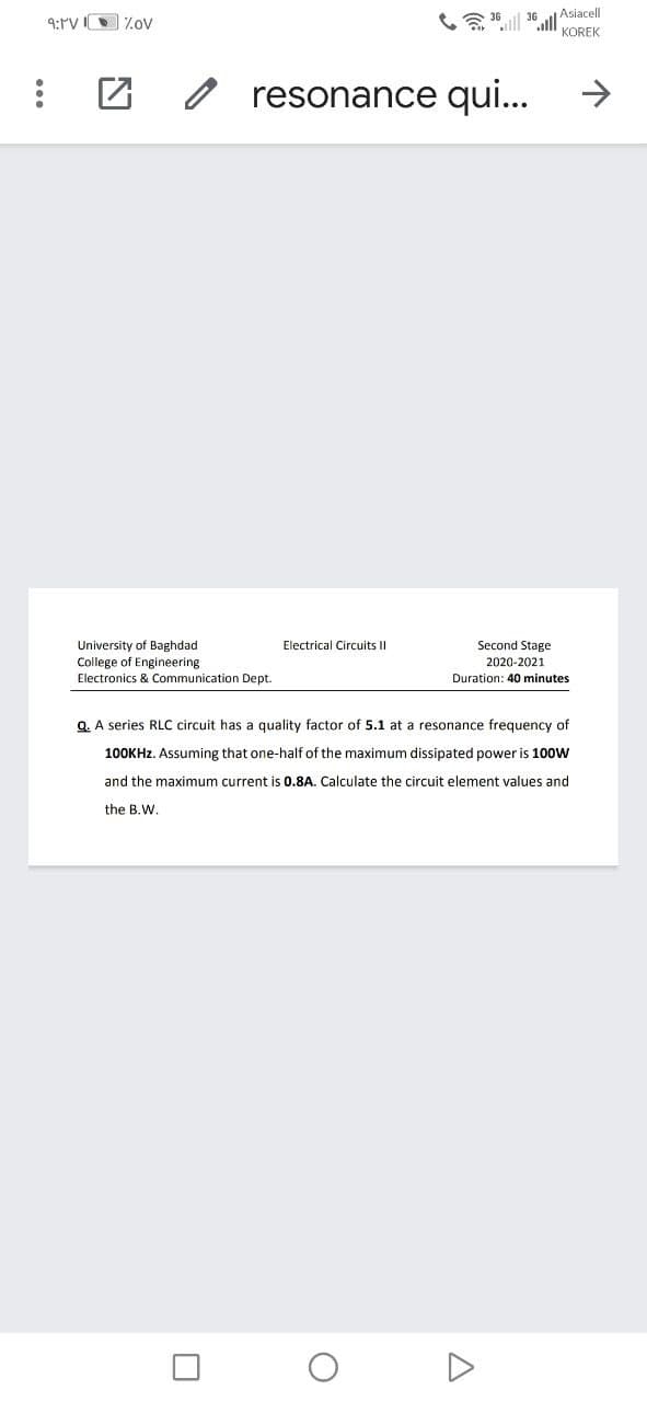 36
Asiacell
9:rV IO Z.ov
KOREK
O resonance qui...
->
University of Baghdad
College of Engineering
Electronics & Communication Dept.
Electrical Circuits II
Second Stage
2020-2021
Duration: 40 minutes
Q. A series RLC circuit has a quality factor of 5.1 at a resonance frequency of
100KHZ. Assuming that one-half of the maximum dissipated power is 100W
and the maximum current is 0.8A. Calculate the circuit element values and
the B.W.
