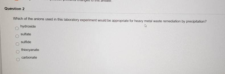 "ges to this answer.
Question 2
Which of the anions used in this laboratory experiment would be appropriate for heavy metal waste remediation by precipitation?
hydroxide
sulfate
sulfide
thiocyanate
carbonate
