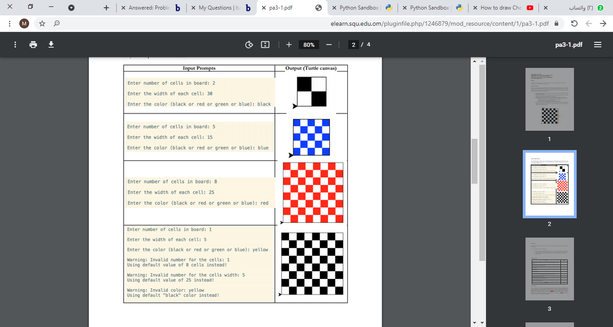 +
X Answered: Proble b
X My Questions | b b
х ра3-1.pdf
X Python Sandbox
X Python Sandbox
x How to draw Che
2 )T( واتساب
M
elearn.squ.edu.om/pluginfile.php/1246879/mod_resource/content/1/pa3-1.pdf A
80%
2 / 4
ра3-1.pdf
Input Prompts
Output (Turtle canvas)
Enter number of cells in board: 2
Enter the width of each cell: 30
Enter the color (black or red or green or blue): black
Enter number of cells in board: 5
Enter the width of each cell: 15
Enter the color (black or red or green or blue): blue
Enter number of cells in board: 8
Enter the width of each cell: 25
Enter the color (black or red or green or blue): red
2
Enter number of cells in board: 1
Enter the width of each cell: 5
Enter the color (black or red or green or blue): yellow
Warning: Invalid number for the cells: 1
Using default value of 8 cells instead!
Warning: Invalid number for the cells width: 5
Using default value of 25 instead!
Warning: Invalid color: yellow
Using default "black" color instead!
3
