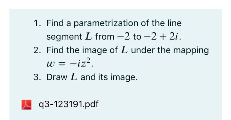 1. Find a parametrization of the line
segment L from -2 to -2 + 2i.
2. Find the image of L under the mapping
w = -iz?.
3. Draw L and its image.
q3-123191.pdf
