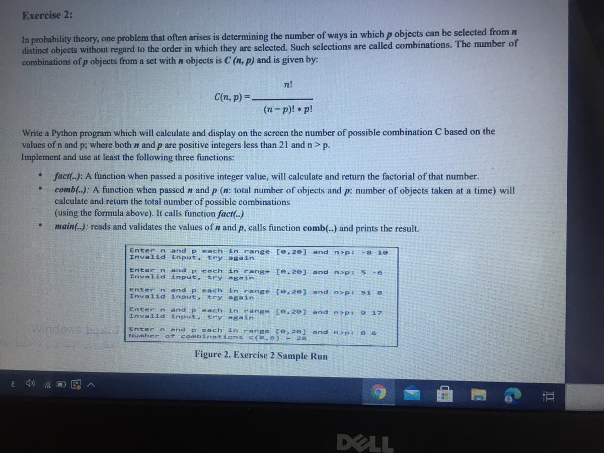 Exercise 2:
In probability theory, one problem that often arises is determining the number of ways in which p objects can be selected from n
distinct objects without regard to the order in which they are selected. Such selections are called combinations. The number of
combinations ofp objects from a set with n objects is C (n, p) and is given by:
n!
C(n, p) =
(п - р)! * р!
Write a Python program which will calculate and display on the screen the number of possible combination C based on the
values of n and p; where both n and p are positive integers less than 21 and n> p.
Implement and use at least the following three functions:
fact(..): A function when passed a positive integer value, will calculate and return the factorial of that number.
comb(.): A function when passed n and p (n: total number of objects and p: number of objects taken at a time) will
calculate and return the total number of possible combinations
(using the formula above). It calls function fact(.)
main(..): reads and validates the values of n and p, calls function comb(..) and prints the result.
Enter n and p each in range [0,20] and n>p: -8 10
Invalidinput, try again
Enter n and p each in range [e. 20] and n>p: 5-6
Invalid input,
try again
Enter n and p each in range [e, 20] and n>p: S1 8
Invalid input, try again
Enter n and p each in range (e 20] and n>p: 9 17
Invalid input, try again
Entern
and p each in range [e, 20] and n>p:
8 6
Number of combinations c(8,6)- 28
Figure 2. Exercise 2 Sample Run
DELL
