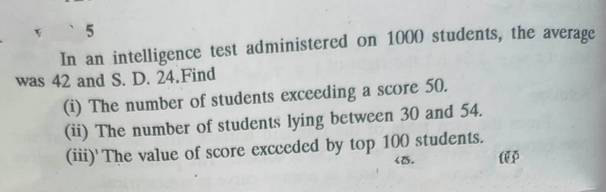 In an intelligence test administered on 1000 students, the average
was 42 and S. D. 24.Find
(i) The number of students exceeding a score 50.
(ii) The number of students lying between 30 and 54.
(iii)' The value of score excceded by top 100 students.
