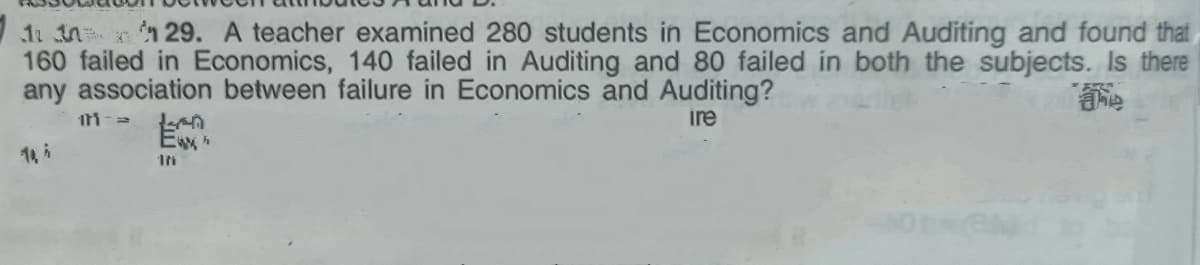 1t in 29. A teacher examined 280 students in Economics and Auditing and found that
160 failed in Economics, 140 failed in Auditing and 80 failed in both the subjects. Is there
any association between failure in Economics and Auditing?
ire
