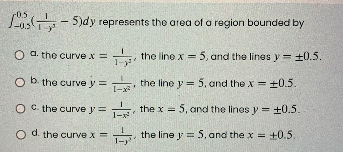 -0.5(-5)dy represents the area of a region bounded by
1-y²
1
O a. the curve x =
the line x = 5, and the lines y = ±0.5.
O b. the curve y =
the line y = 5, and the x = ±0.5.
1-x²
OC. the curve y =
1
1-x²
the x = 5, and the lines y = ±0.5.
O d. the curve x =
1
1-321
the line y = 5, and the x = +0.5.