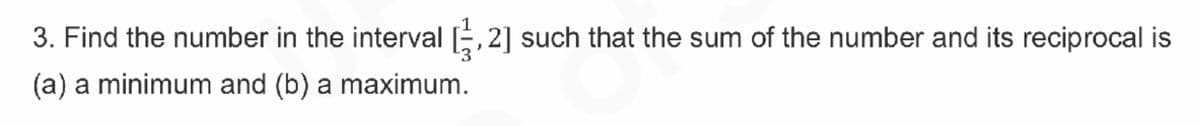3. Find the number in the interval ,2] such that the sum of the number and its reciprocal is
(a) a minimum and (b) a maximum.
