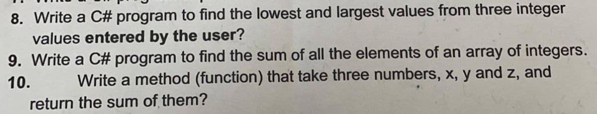 8. Write a C# program to find the lowest and largest values from three integer
values entered by the user?
9. Write a C# program to find the sum of all the elements of an array of integers.
Write a method (function) that take three numbers, x, y and z, and
10.
return the sum of them?
