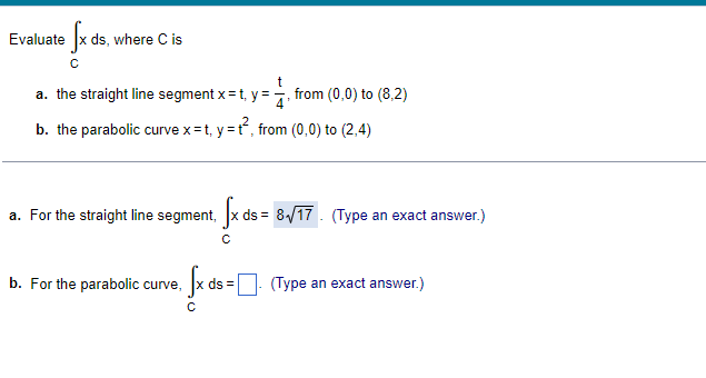 Evaluate fx ds, where C is
с
= t₁y = = =1/₁²
b. the parabolic curve x=t, y=t², from (0,0) to (2,4)
a. the straight line segment x=t, y=
from (0,0) to (8,2)
a. For the straight line segment, fx ds = 8√17. (Type an exact answer.)
с
b. For the parabolic curve,
». Įx di = 0·
ds= (Type an exact answer.)
с