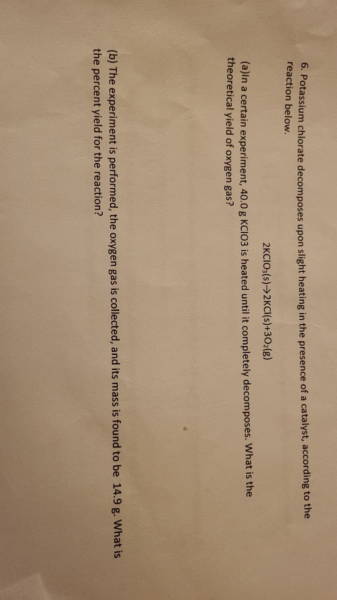 6. Potassium chlorate decomposes upon slight heating in the presence of a catalyst, according to the
reaction below.
2KCIO3(s)→2KCI(s)+30₂(g)
(a)in a certain experiment, 40.0 g KCIO3 is heated until it completely decomposes. What is the
theoretical yield of oxygen gas?
(b) The experiment is performed, the oxygen gas is collected, and its mass is found to be 14.9 g. What is
the percent yield for the reaction?