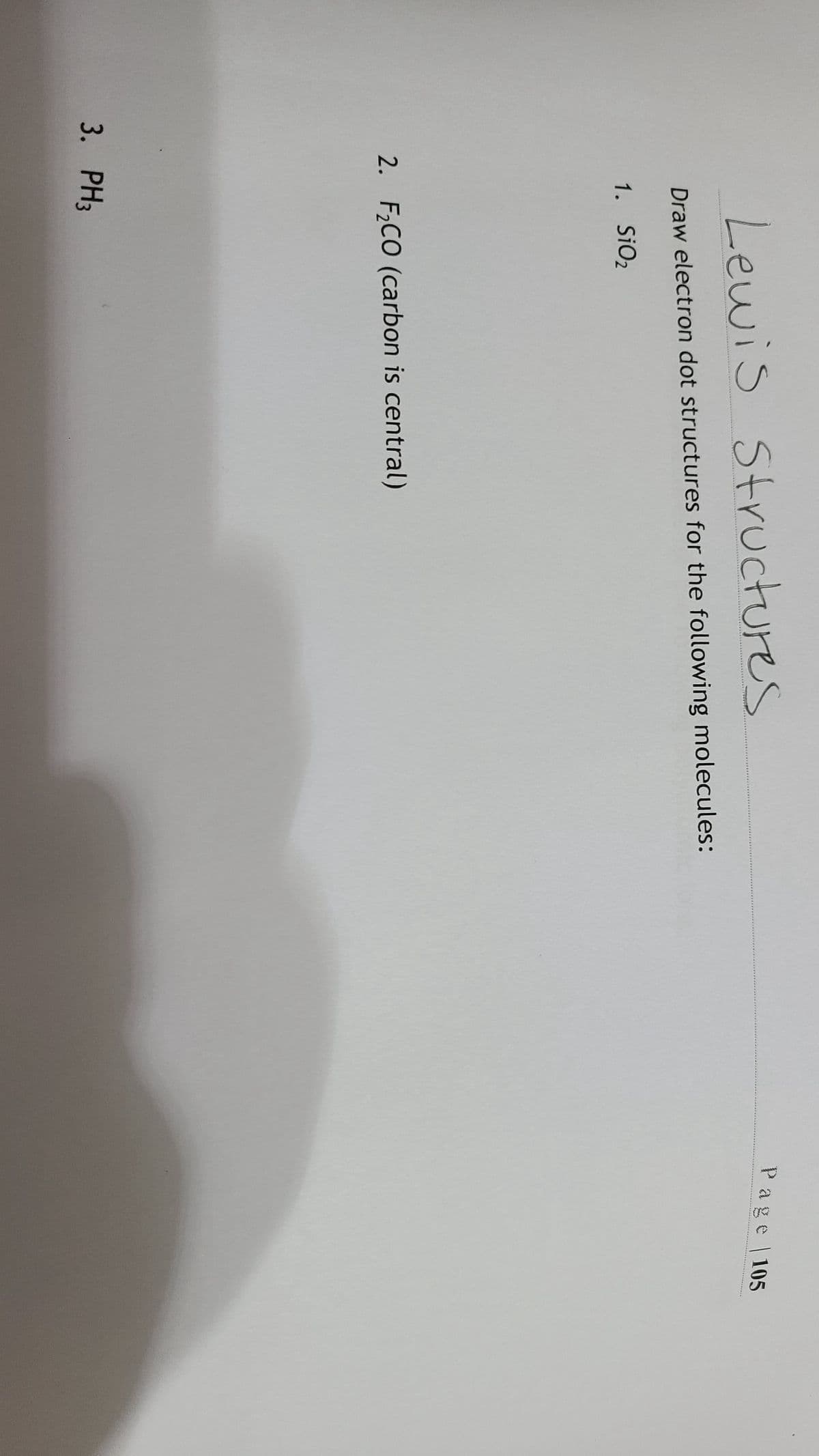 Lewis Structures
Draw electron dot structures for the following molecules:
1. SiO2
2. F₂CO (carbon is central)
3. PH3
Page | 105