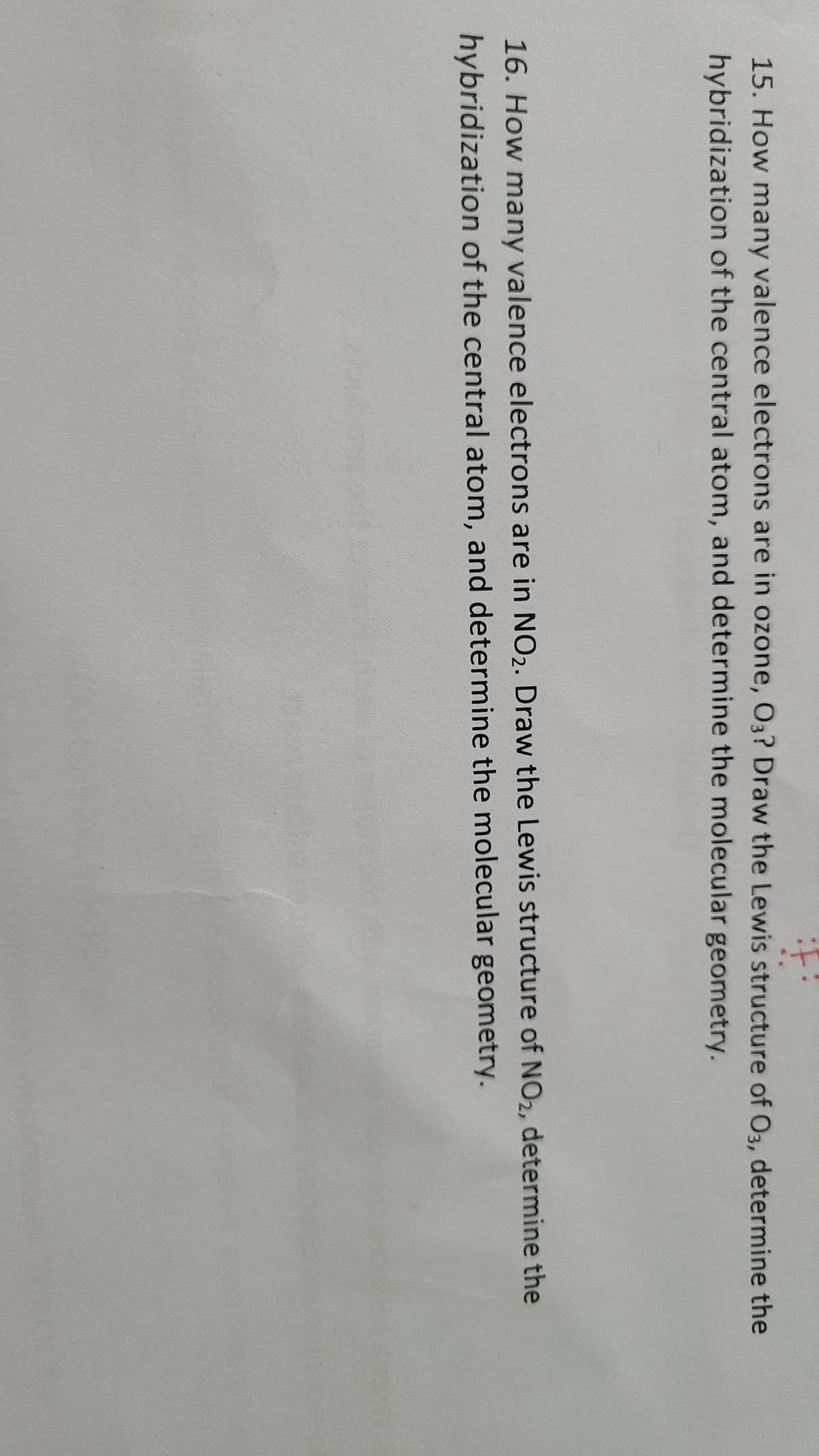 15. How many valence electrons are in ozone, O3? Draw the Lewis structure of O3, determine the
hybridization of the central atom, and determine the molecular geometry.
16. How many valence electrons are in NO₂. Draw the Lewis structure of NO₂, determine the
hybridization of the central atom, and determine the molecular geometry.