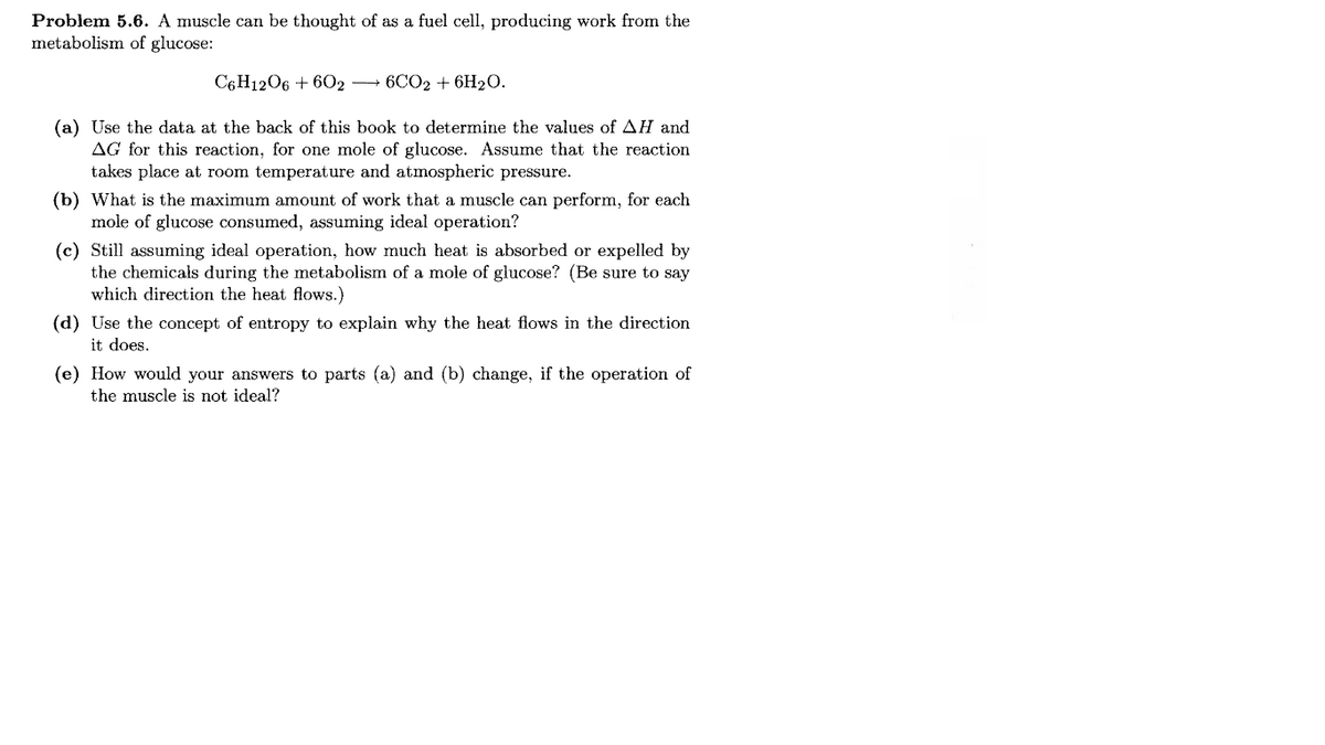 Problem 5.6. A muscle can be thought of as a fuel cell, producing work from the
metabolism of glucose:
C6H1206 + 602
6CO2 + 6H20.
(a) Use the data at the back of this book to determine the values of AH and
AG for this reaction, for one mole of glucose. Assume that the reaction
takes place at room temperature and atmospheric pressure.
(b) What is the maximum amount of work that a muscle can perform, for each
mole of glucose consumed, assuming ideal operation?
(c) Still assuming ideal operation, how much heat is absorbed or expelled by
the chemicals during the metabolism of a mole of glucose? (Be sure to say
which direction the heat flows.)
(d) Use the concept of entropy to explain why the heat flows in the direction
it does.
(e) How would your answers to parts (a) and (b) change, if the operation of
the muscle is not ideal?
