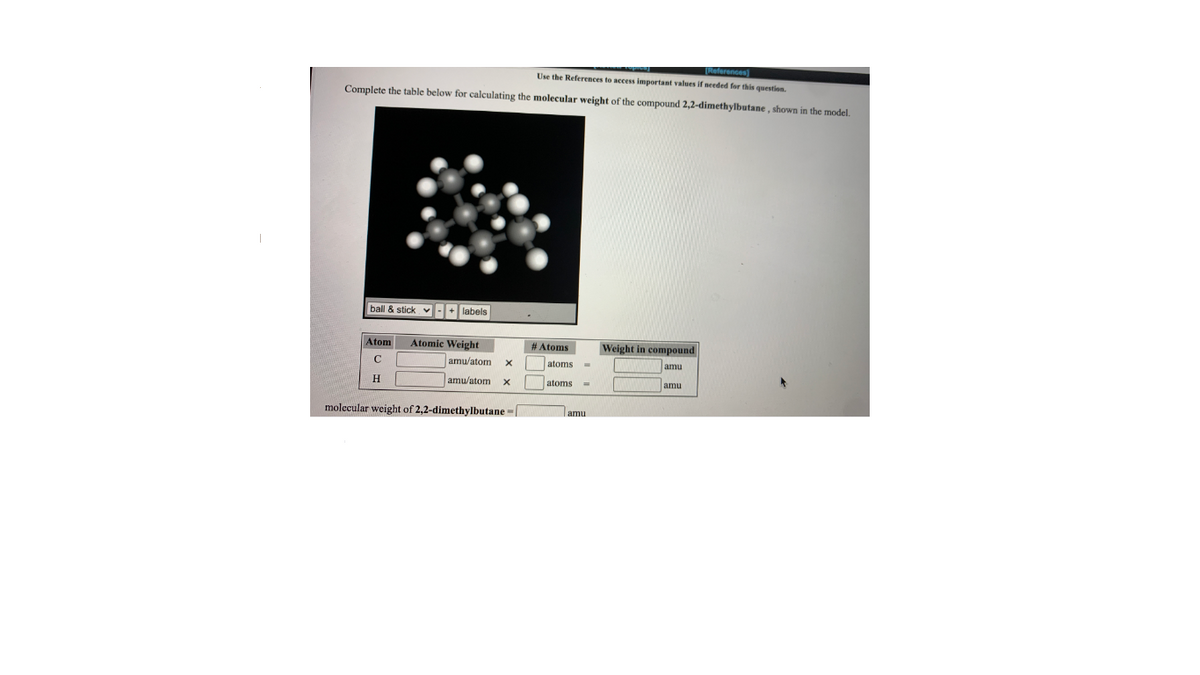 TReferences)
Use the References
access important values if needed for this question.
Complete the table below for calculating the molecular weight of the compound 2,2-dimethylbutane , shown in the model.
ball & stick v-+ labels
Atom
Atomic Weight
# Atoms
Weight in compound
C
amu/atom
atoms
amu
H
amu/atom
atoms
amu
%3D
molecular weight of 2,2-dimethylbutane -
amu
