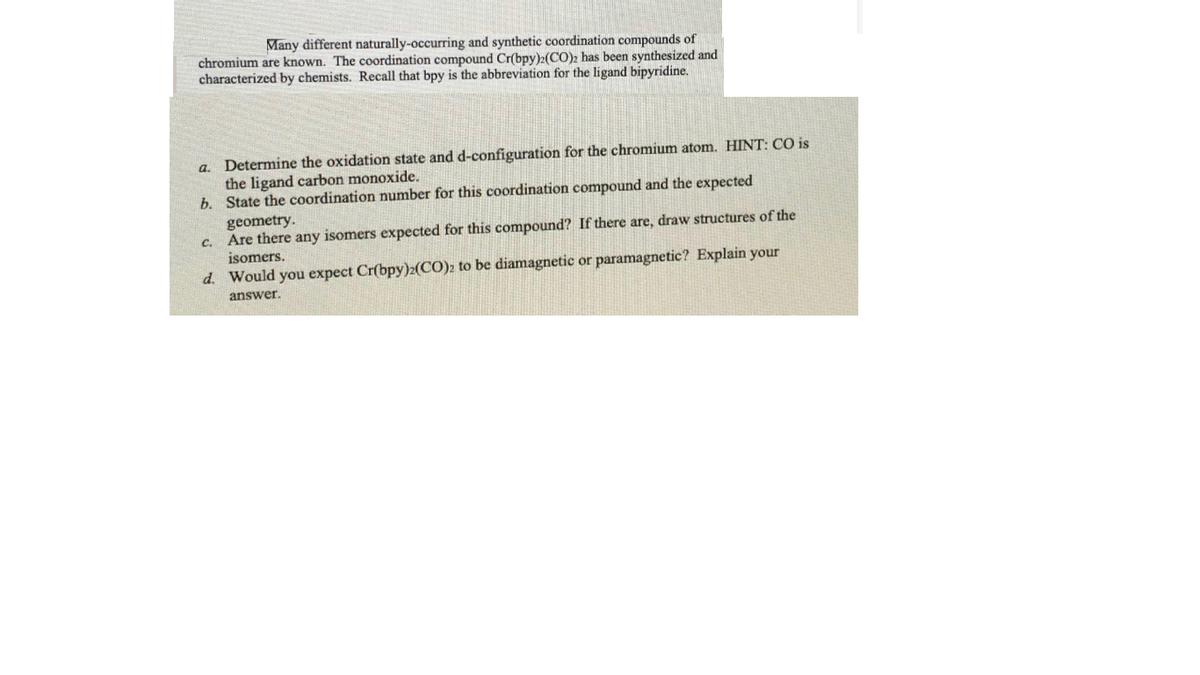 Many different naturally-occurring and synthetic coordination compounds of
chromium are known. The coordination compound Cr(bpy):(CO)2 has been synthesized and
characterized by chemists. Recall that bpy is the abbreviation for the ligand bipyridine.
a. Determine the oxidation state and d-configuration for the chromium atom. HINT: CO is
the ligand carbon monoxide.
b. State the coordination number for this coordination compound and the expected
geometry.
Are there any isomers expected for this compound? If there are, draw structures of the
C.
isomers.
d. Would you expect Cr(bpy)2(CO)2 to be diamagnetic or paramagnetic? Explain your
answer.

