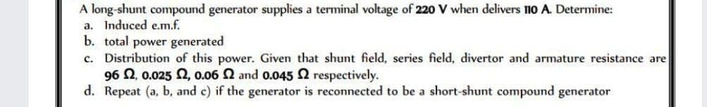 A long-shunt compound generator supplies a terminal voltage of 220 V when delivers 110 A. Determine:
a. Induced e.m.f.
b. total power generated
c. Distribution of this power. Given that shunt field, series field, divertor and armature resistance are
96 2, 0.025 2, 0.06 2 and 0.045 2 respectively.
d. Repeat (a, b, and c) if the generator is reconnected to be a short-shunt compound generator
