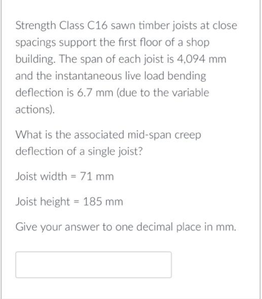 Strength Class C16 sawn timber joists at close
spacings support the first floor of a shop
building. The span of each joist is 4,094 mm
and the instantaneous live load bending
deflection is 6.7 mm (due to the variable
actions).
What is the associated mid-span creep
deflection of a single joist?
Joist width = 71 mm
Joist height = 185 mm
Give your answer to one decimal place in mm.
