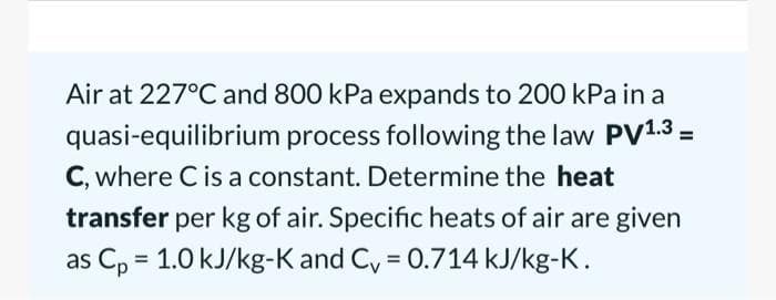 Air at 227°C and 800 kPa expands to 200 kPa in a
quasi-equilibrium process following the law PV1.3 =
C, where C is a constant. Determine the heat
transfer per kg of air. Specific heats of air are given
as Cp = 1.0 kJ/kg-K and C = 0.714 kJ/kg-K.