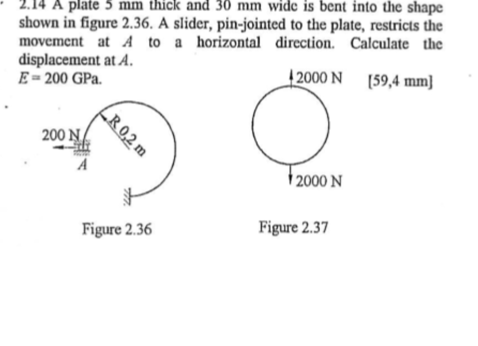 A plate 5 mm thick and 30 mm wide is bent into the shape
shown in figure 2.36. A slider, pin-jointed to the plate, restricts the
movement at A to a horizontal direction. Calculate the
displacement at A.
E= 200 GPa.
2000 N [59,4 mm]
200 N
A
| 2000 N
Figure 2.36
Figure 2.37
„R 0,2 m
