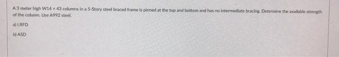A3 meter high W14 x 43 columns in a 5-Story steel braced frame is pinned at the top and bottom and has no intermediate bracing. Determine the available strength
of the column. Use A992 steel.
a) LRFD
b) ASD
