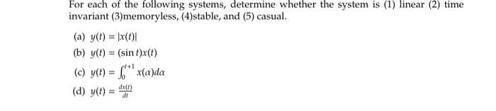 For each of the following systems, determine whether the system is (1) linear (2) time
invariant (3)memoryless, (4)stable, and (5) casual.
(a) y(t) = |x(t)|
(b) y(t) = (sin t)x(t)
4+1
(c) y(t) =
x(a)da
(d) y(t) =
dx(1)
dt