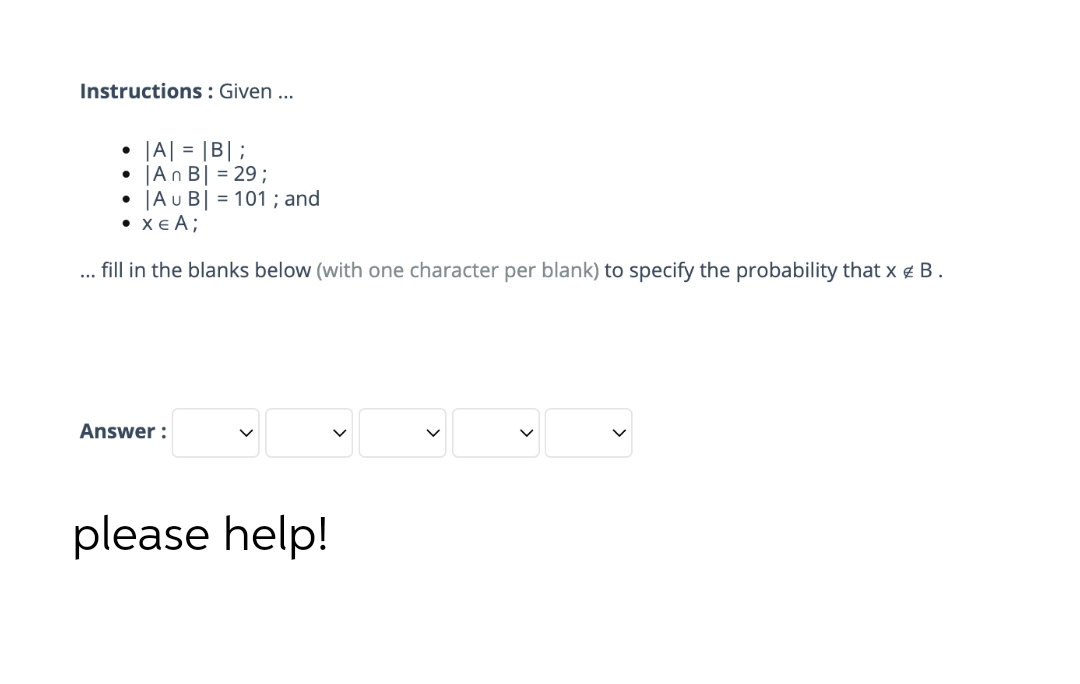 Instructions: Given ...
|A| = |B|;
|An B| = 29;
●
|Au B| = 101 ; and
• XEA;
fill in the blanks below (with one character per blank) to specify the probability that x # B.
Answer:
please help!