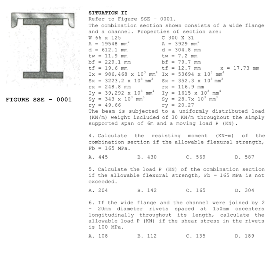 SITUATION II
I.
Refer to Figure SSE - 0001.
The combination section shown consists of a wide flange
and a channel. Properties of section are:
W 66 х 125
A = 19548 mm²
d = 612.1 mm
tw = 11.9 mm
bf = 229.1 mm
tf = 19.6 mm
Ix = 986, 468 x 10’ mm'
Sx = 3223.2 x 10’mm³
rx = 248.8 mm
Iy = 39,292 x 10' mm
Sy = 343 x 10' mm³
ry = 49.66
The beam is subjected to a uniformly distributed load
(KN/m) weight included of 30 KN/m throughout the simply
supported span of 6m and a moving load P (KN).
с 300 х З1
A = 3929 mm²
d = 304.8 mm
tw = 7.2 mm
bf = 79.7 mm
tf = 12.7 mm
x = 17.73 mm
Ix = 53694 x 10³
Sx = 352.3 x 10’mm
rx = 116.9 mm
Iy = 1615 x 10’ mm°
Sy = 28.7x 10’ mm
mm
FIGURE SSE -
0001
ry = 20.27
4. Calculate
of
resisting
combination section if the allowable flexural strength,
the
moment
(KN-m)
the
Fb = 165 MPa.
A. 445
В. 430
C. 569
D. 587
5. Calculate the load P (KN) of the combination section
if the allowable flexural strength, Fb = 165 MPa is not
exceeded.
A. 204
В. 142
C. 165
D. 304
6. If the wide flange and the channel were joined by 2
20mm
diameter
rivets spaced at
150mm
oncenters
longitudinally throughout its length,
allowable load P (KN) if the shear stress in the rivets
is 100 MPa.
calculate the
A. 108
В. 112
C. 135
D. 189
