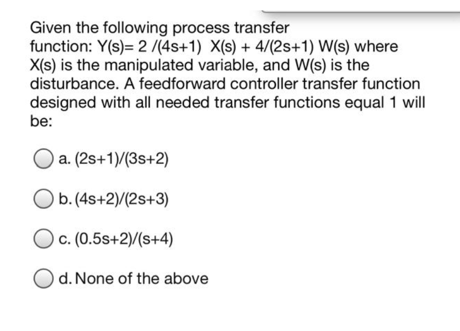 Given the following process transfer
function: Y(s)= 2 /(4s+1) X(s) + 4/(2s+1) W(s) where
X(s) is the manipulated variable, and W(s) is the
disturbance. A feedforward controller transfer function
designed with all needed transfer functions equal 1 will
be:
a. (2s+1)/(3s+2)
O b.(4s+2)/(2s+3)
Oc. (0.5s+2)/(s+4)
d. None of the above
