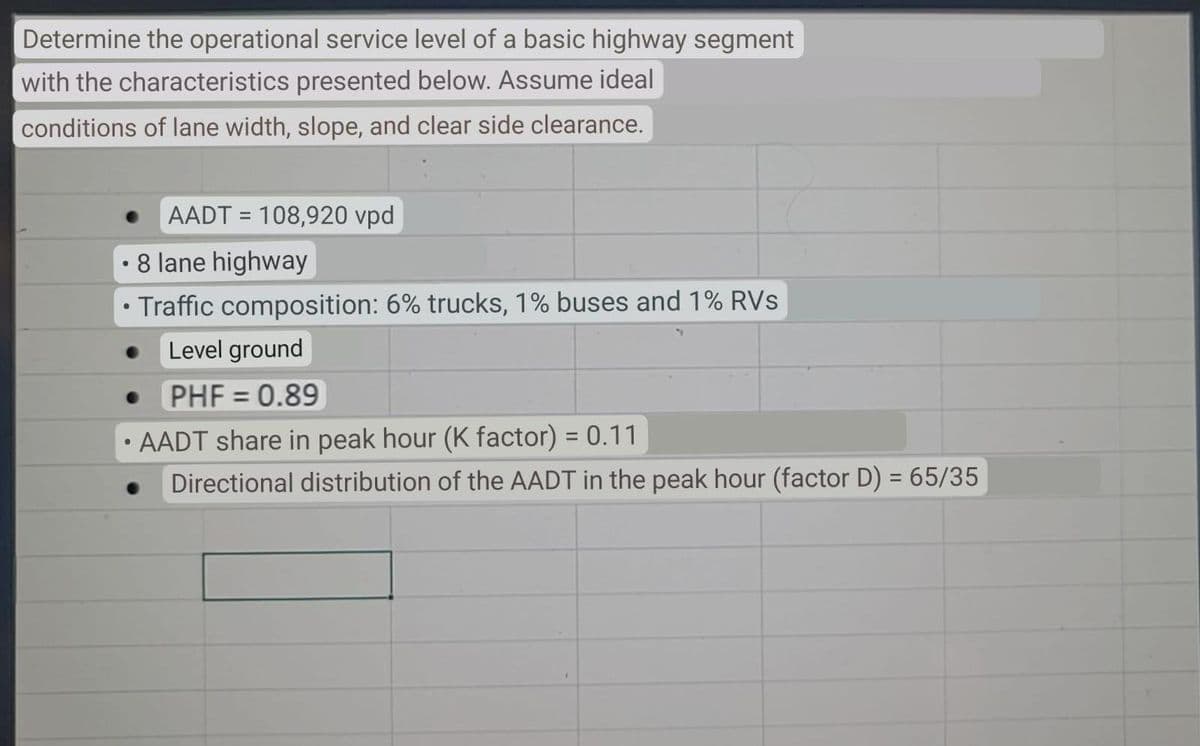 Determine the operational service level of a basic highway segment
with the characteristics presented below. Assume ideal
conditions of lane width, slope, and clear side clearance.
AADT = 108,920 vpd
• 8 lane highway
Traffic composition: 6% trucks, 1% buses and 1% RVs
Level ground
PHF 0.89
AADT share in peak hour (K factor) = 0.11
Directional distribution of the AADT in the peak hour (factor D) = 65/35
