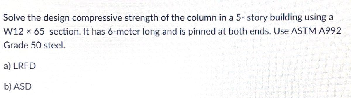 Solve the design compressive strength of the column in a 5- story building using a
W12 x 65 section. It has 6-meter long and is pinned at both ends. Use ASTM A992
Grade 50 steel.
a) LRFD
b) ASD
