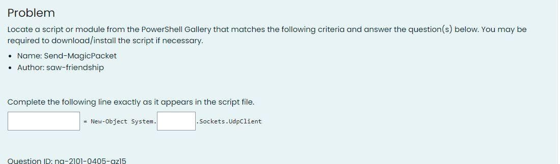 Problem
Locate a script or module from the PowerShell Gallery that matches the following criteria and answer the question(s) below. You may be
required to download/install the script if necessary.
• Name: Send-MagicPacket
• Author: saw-friendship
Complete the following line exactly as it appears in the script file.
= New-Object System.
Question ID: na-2101-0405-az15
.Sockets. UdpClient