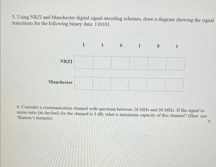 5. Using NRZI and Manchester digital signal encoding schemes, draw a diagram showing the signal
transitions for the following binary data: 110101.
NRZI
Manchester
1
0
6. Consider a communication channel with spectrum between 20 MHz and 30 MHz. If the signal to
noise ratio (in decibel) for the channel is 3 dB, what is maximum capacity of this channel? (Hint: use
Shanon's formula)
5