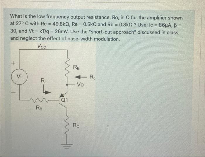 What is the low frequency output resistance, Ro, in for the amplifier shown
at 27° C with Rc = 49.8k0, Re = 0.5k0 and Rb = 0.8kQ? Use: lc = 86μA, B =
30, and Vt kT/q = 26mV. Use the "short-cut approach" discussed in class,
and neglect the effect of base-width modulation.
=
Vcc
+
Vi
R₁
RB
Q1
RE
Vo
Rc
Ro