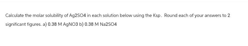 Calculate the molar solubility of Ag2SO4 in each solution below using the Ksp. Round each of your answers to 2
significant figures. a) 0.38 M AgNO3 b) 0.38 M Na2SO4