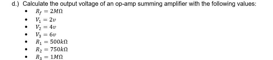 d.) Calculate the output voltage of an op-amp summing amplifier with the following values:
Rf = 2MN
V, = 2v
V2 = 4v
V3 = 6v
R1 = 500kN
R2
R3
750kn
= 1MN
