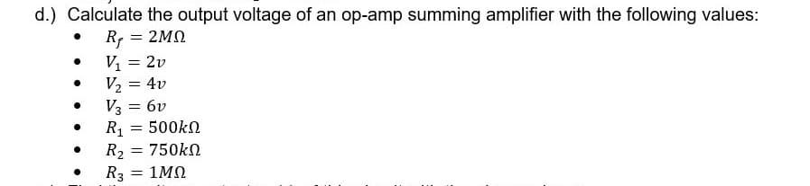 d.) Calculate the output voltage of an op-amp summing amplifier with the following values:
= 2MO
V, = 2v
= 4v
V2 :
V3 = 6v
500kN
R1
R2
= 750kN
R3 = 1MN
