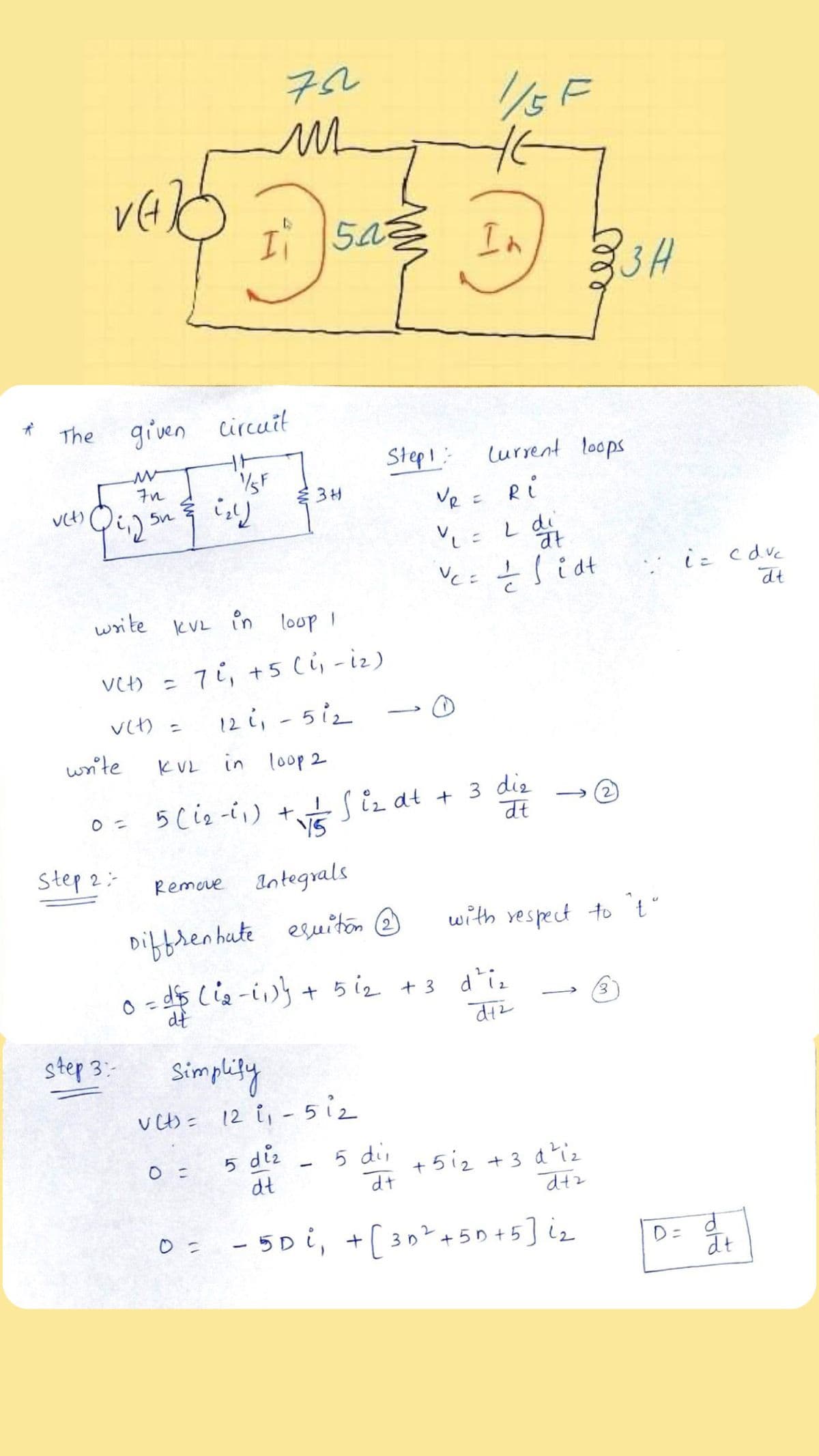 72
1/5F
In
3H
The
given circuit
Step!:
lurrent loops
7n
SF
Ve = Ri
L di
at
iこ cdve
dt
write kVL in loop I
7i, +5 (i, -iz)
12 i, - 5iz
Vt) =
vet) =
>
write
KVL in loop 2
0= 5(i2 -i,) +Siz at -
V5
vÉS iz at + 3 die
dt
Step 2:-
Remove Integals
Diffren hute esuiton @
with vespect to t'
o-d$ Cie-i)s + 5 i2 +3 di.
dt
step 3:-
Simplity
VCt)= 12 ů, - 5i2
5 diz
dt
5 di,
+ 5i2 +3 d?iz
dt
dtz
0= -5Di, +( 30?+50] iz
+ 5
D=
