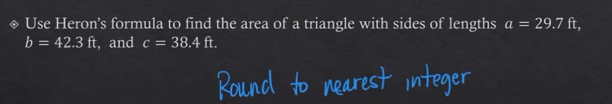 O Use Heron's formula to find the area of a triangle with sides of lengths a = 29.7 ft,
b = 42.3 ft, and c = 38.4 ft.
Round to nearest integer
